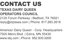 CONTACT US
TEXAS DAIRY QUEEN OPERATORS COUNCIL
2120 Forum Parkway | Bedford, TX 76021
reply@dqtexas.com | Phone: 817.283.2616 American Dairy Queen - Corp. Headquarters
7505 Metro Blvd. | Edina, MN 55439
www.idq.com | Phone: 952.830.0200